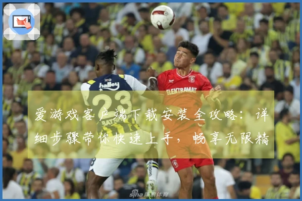 爱游戏客户端下载安装全攻略：详细步骤带你快速上手，畅享无限精彩体验
