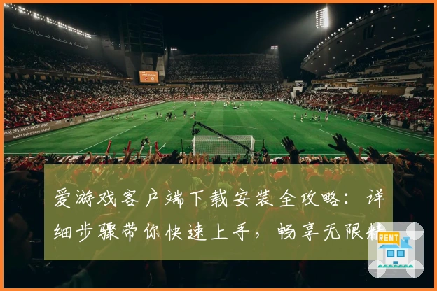 爱游戏客户端下载安装全攻略：详细步骤带你快速上手，畅享无限精彩体验